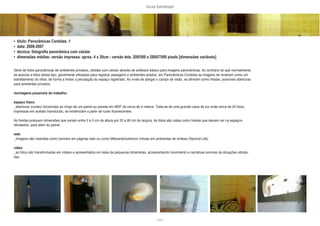 lucas bambozzi
xxxix
• título: Panorâmicas Contidas .1
• data: 2006-2007
• técnica: fotografia panorâmica com celular
• dimensões médias: versão impressa: aprox. 4 x 30cm - versão tela: 200/500 x 2800/7000 pixels [dimensões variáveis]
Série de fotos panorâmicas de ambientes privados, obtidas com celular através de software básico para imagens panorâmicas. Ao contrário do que normalmente
se associa a fotos desse tipo, geralmente utilizadas para registrar paisagens e ambientes amplos, em Panorâmicas Contidas as imagens se mostram como um
estreitamento do olhar, de forma a limitar a percepção do espaço registrado. Ao invés de alargar o campo de visão, se afirmam como frestas, possíveis aberturas
para ambientes privados.
montagens possíveis do trabalho:
espaço físico
_aberturas (cortes) horizontais ao longo de um painel ou parede em MDF de cerca de 4 metros. Trata-se de uma grande caixa de luz onde cerca de 20 fotos,
impressas em acetato translúcido, se evidenciam a partir de luzes fluorescentes.
As frestas possuem dimensões que variam entre 2 e 5 cm de altura por 20 a 60 cm de largura. As fotos são vistas como frestas que deixam ver os espaços
retratados, para alem do painel.
web
_imagens são inseridas como banners em páginas web ou como billboards/outdoors virtuais em ambientes de síntese (Second Life).
vídeo
_as fotos são transformadas em vídeos e apresentados em telas de pequenas dimensões, acrescentando movimento e narrativas sonoras às situações retrata-
das.
 