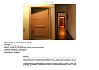 lucas bambozzi
xl
• título: Presenças ‘quase’ Insustentáveis [protótipo]
• data: 2007
• duração – 10’ cada face de parede
• técnica: projeção em video, envolvendo sensores (versão em andamento)
• dimensão das projeções: aprox. 4m x 3m
• dimensão da instalação: aprox. 50m2
• documentação: clique aqui
descrição:
Imagens de casas e apartamentos vazios são projetadas em paredes de um espaço constuído, representando
apartamentos e presenças imaginárias, numa relação/escala entre o verossimilhante e o improvável. Trata-se de
um projeto em execução que deve envolver formas distintas e talvez participativas de se relacionar com o ambiente.
Projeto apresentado como protótipo pela primeira vez na exposição 14x32 no 3º, no Sesc Paulista. Uma
versão final foi montada de forma integral na exposição Presenças Insustentáveis, na Galeria Luciana
Brito, em 2010.
 