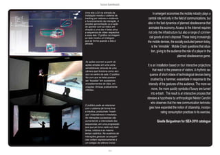 lucas bambozzi
xlvii
Uma tela LCD na entrada da
instalação mostra o sistema de
tracking por vetores e evidencia
o funcionamento da interação. A
simples aproximação ou a ação
de apontar com as mãos em
direção a uma das 4 telas ativa
a sequencia de vídeo respectiva
a essa tela. O gráfico na imagem
ao lado mostra um triângulo
que se forma quando a tela é
ativada.
As ações ocorrem a partir de
ações simples em uma zona
sensibilizada (através de uma
câmera que funciona como sen-
sor) no centro da sala. O público
faz com que as telas possam
ser “tocadas” em sucessivos
encadeamentos de clips, em
criações rítmicas praticamente
infinitas.
O público pode se relacionar
com o sistema de forma livre
e intuitiva, produzindo “mash-
ups” instantâneos e imediatos.
As interações sucessivas vão
aumentando a intensidade das
sequencias, em uma progressão
que que se torna cada vez mais
tensa, ruidosa e ao mesmo
tempo catártica. Na ausência de
interações gestuais as sequên-
cias voltam regressivamente a
um estágio de silêncio inicial.
In emergent economies the mobile industry plays a
central role not only in the field of communications, but
also in the fast dynamics of planned obsolescence that
animates the economy. Access to the Internet requires
not only the infrastructure but also a range of commer-
cial goods at one’s disposal. These being increasingly
the mobile devices, the socially excluded person today,
is the ‘immobile’. Mobile Crash questions that situa-
tion, giving to the audience the role of a player in the
planned obsolescence game.
It is an installation based on four interactive projections
that react to the presence of visitors. A rhythmic se-
quence of short videos of technological devices being
crushed by a hammer, exacerbate in response to the
intensity of the gestures of the audience. The more we
move, the more quickly symbols of luxury are turned
into e-trash. The result is an interactive process that
stresses a hypothesis by anthropologist Néstor Canclini
who observes that the new communication technolo-
gies have expanded the notion of citizenship, incorpo-
rating consumption practices to its exercise.
Giselle Beiguelman for ISEA 2010 catalogue
 