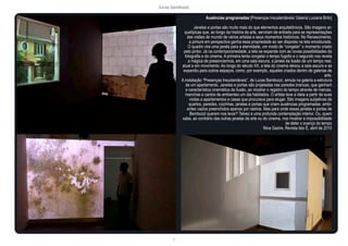 lucas bambozzi
li
Ausências programadas [Presenças insustentáveis/ Galeria Luciana Brito]
Janelas e portas são muito mais do que elementos arquitetônicos. São imagens ar-
quetípicas que, ao longo da história da arte, serviram de entrada para as representações
das visões de mundo de vários artistas e seus momentos históricos. No Renascimento,
a pintura em perspectiva ganha essa propriedade ao ser disposta na tela emoldurada.
O quadro vira uma janela para a eternidade, um modo de “congelar” o momento criado
pelo pintor. Já na contemporaneidade, a tela se expande com as novas possibilidades da
fotografia e do cinema. A primeira tenta congelar o tempo fugidio e o segundo nos revela
a mágica de presenciarmos, em uma sala escura, a janela da ilusão de um tempo real,
atual e em movimento. Ao longo do século XX, a tela do cinema deixou a sala escura e se
expandiu para outros espaços, como, por exemplo, aqueles criados dentro de galerias de
arte.
A instalação “Presenças Insustentáveis”, de Lucas Bambozzi, simula na galeria a estrutura
de um apartamento. Janelas e portas são projetadas nas paredes brancas, que ganham
a característica cinemática da ilusão, ao mostrar o registro do tempo através de marcas,
manchas e cantos de ambientes um dia habitados. O artista teve a ideia a partir de suas
visitas a apartamentos e casas que procurava para alugar. São imagens subjetivas de
quartos, paredes, cozinhas, janelas e portas que criam ausências programadas: ambi-
entes vazios preenchidos apenas por rastros. Mas para onde essas janelas e portas de
Bambozzi querem nos levar? Talvez a uma profunda contemplação interior. Ou, quem
sabe, ao contrário das outras janelas da arte ou do cinema, nos mostrar a impossibilidade
de deter o avanço do tempo
Nina Gazire, Revista Isto É, abril de 2010
 