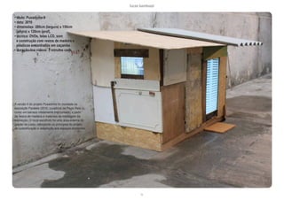 lucas bambozzi
lix
A versão II do projeto Puxadinho foi montada na
exposição Paralela (2010, curadoria de Paulo Reis +),
como um barraco nitidamente improvisado, a partir
de restos de madeira e materiais de montagem da
exposição. O local escolhido foi uma área externa do
galpão do Liceu, reforçando os princípios do projeto
de customização e adaptação aos espaços existentes.
• título: Puxadinho II
• data: 2010
• dimensões: 200cm (largura) x 150cm
(altura) x 120cm (prof).
• técnica: DVDs, telas LCD, som
e construção com restos de madeira e
plásticos encontrados em caçamba
• duração dos vídeos: 3 minutos cada
 