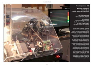 lucas bambozzi
lxvii
Das coisas quebradas, 2012
Máquina de consolidação
de obsolescência
a partir de campos eletromagnéticos)
Das coisas quebradas
segue as pesquisas anteriores
em torno das obsolescências
tecnológias que
originaram diferentes trabalhos
(Da Obsolescencia Programada
em 3 atos e Mobile Crash,
este último realizado em 3 distintas
versões).
A Das Coisas Quebradas (uma livre
alusão ao termo Internet of Things)
trata do fluxo de comunicação que nos
rodeia e de sua potencial transformação
em dejetos. Somos usuários de um
sistema em teste contínuo, que jamais
estará pronto. Utilizamos hardwares
disfuncionais e nos deixamos regular
por redes que cada vez mais avançam
sobre nossas vidas. A onipresença da
comunicação aumenta e passamos a
ser agentes, operadores e reféns desse
fluxo. “Das coisas quebradas” é uma
máquina autônoma, que toma suas
decisões a partir da intensidade dos
campos eletromagnéticos que pairam
sobre nós. É a simulação física de
um mecanismo contínuo, que opera
entre as redes e o mundo real, onde
a autonomia eventualmente caduca,
os princípios se mostram obsoletos e
percebemos que estamos na era da
Internet das coisas quebradas.
 
