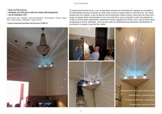 lucas bambozzi
lxix
• título: Do Teto Invisível
• Instalação com fibra ótica e leitor de campos eletromagnéticos
• ano de realização: 2013
palavras-chave: rede . visibilidade . campos eletromagnéticos . meta-identidade . interação . espaço
físico . ondas hertzianas . instabilidade . campos invisíveis
> projeto comissionado pela Mostra VIrei Viral para o CCBB- RJ
Desenvolvimento tecnológico: Radames Ajna
Desenho técnico: Leonardo Ceolin
Produção em São Paulo: Larissa Alves
Produção geral: equipe Virei Viral
O projeto busca formas de ver o uso de aparelhos celulares em atividades em espaços de circulação e
as intensidades de fluxos invisíveis ao nosso olhar. A rede no espaço aéreo é uma forma de “ver” esses
campos que nos rodeiam, e que de alguma forma influenciam nossos corpos. Essa trama de linhas lumi-
nosas no espaço aéreo da exposição é como uma rede física, que se expande a partir das paredes do
CCBB. As linhas desse cabeamento “desenham” formas sugestivas de ondas, com o uso de fibras óticas
de espessas e do tipo “side-light”, como se essa rede de radiofrequências estivessem literalmente nos
envolvendo no espaço (e que de fato, estão).
 