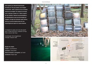 lucas bambozzi
lxxii
Uma espécie de videowall abandonado,
formado por TVs que pulsam uma imagem
‘entranhada’, efeito colateral de sua condição
eletrônica pré-digital. Em estado de entropia
com a natureza, emitem um “último suspiro”
de raio catódico. Retrato de precariedades e
da obsolescência voraz nas tecnologias de
imagens, há algo de incômodo nesse refluxo,
talvez por sermos testemunhas de uma
arqueologia que opera em nosso presente.
A instalação foi criada como obra site-specific
para o Projeto ECOS 2014, realizado na Praça
Victor Civita em São Paulo.
Coordenação: Sonia Guggisberger
Produção: Cleysson Vidal
Equipe de criação:
criação: Lucas Bambozzi
produção: Larissa Alves
desenvolvimento e cenografia: Leo Ceolin
cenotecnia: Sergio Lippe
 