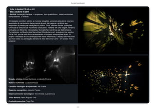 lucas bambozzi
lxxiii
• título: O GABINETE DE ALICE
• data: outuboro de 2014
• técnica: Instalação imersiva . 4 projetores . som quadrifônico . telas trasnlúcidas .
computadores . 2 Kinects
A instalação convida o público a vivenciar situações sensoriais através de recursos
associados à manipulação da percepção a partir de imagens e gráficos que
respondem à presença e interações do púbico. Sons, padrões visuais, pulsações
luminosas e sensores de movimento conduzem o visitante em uma viagem narrativa
pontuada por diferentes intensidades. O projeto faz referência aos Gabinetes de
Curiosidades, ou Quartos das Maravilhas (Wunderkammer), populares nos séculos
XVI e XVII, que de certa forma antecederam os museus e exposições atuais. O
projeto é resultado de uma analogia entre essas referências, o espaço informacional
que nos rodeia e a percepção alterada de Alice de Lewis Carrol – em alusão livre e
colateral.
Direção artística: Lucas Bambozzi e Joãozito Pereira
Roteiro multimídia: Lucas Bambozzi
Conceito fisiológico e supervisão: Alê Duarte
Desenho cenográfico: Joãozito Pereira
Desenvolvimento tecnológico: Toni Oliveira e Javier Cruz
Trilha sonora: Pedro Augusto Dias
Produção executiva: Tiago Tao
 
