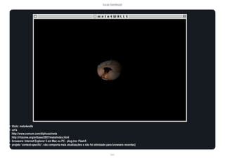 lucas bambozzi
lxxvi
• título: meta4walls
• url’s
http://www.comum.com/diphusa/meta
http://rhizome.org/artbase/2857/meta/index.html
• browsers: Internet Explorer 5 em Mac ou PC . plug-ins: Flash5
• projeto ‘context-specific’: não comporta mais atualizações e não foi otimizado para browsers recentes]
 