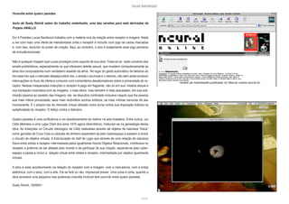 lucas bambozzi
lxxviii
review de meta4walls publicado no Neural <www.neural.it>
Viravolta entre quatro paredes
texto de Suely Rolnik sobre do trabalho meta4walls, uma das versões para web derivadas do
Projeto 4WALLS.
Em 4 Paredes Lucas Bambozzi trabalha com a matéria viva da relação entre receptor e imagem. Nada
a ver com mais uma oferta de interatividade onde o receptor é incluído num jogo de cartas marcadas
e, com isso, excluído do poder de criação. Aqui, ao contrário, o alvo é exatamente esse jogo perverso
de inclusão/exclusão.
Não é qualquer imagem que Lucas privilegia como suporte de sua obra. Trata-se do vasto universo doe
emails publicitários, especialmente os que oferecem deleite sexual, que invadem compulsivamente as
telas dos computadores num verdadeiro assédio da alma. No lugar do gesto automático de destinar ao
lixo esse lixo que o mercado despeja sobre nós, o artista o acumula e o reenvia, não sem antes produzir
interrupções no fluxo de oferta e consumo com comentários desabonadores sobre a privacidade do re-
ceptor. Nessas inesperadas inserções o receptor é pego em flagrante, não só em sua miséria sexual e
sua transação onanística com as imagens, o mais óbvio; mas também e mais assustador, em sua sub-
missão passiva ao assédio das imagens: ele se descobre controlado inclusive naquilo que lhe parecia
sua mais íntima privacidade, seus mais recônditos sonhos eróticos, as mais ínfimas nervuras de seu
inconsciente. É o próprio lixo do mercado virtual utilizado como arma contra sua imposição tirânica na
subjetividade do receptor. O feitiço contra o feiticeiro.
Quatro paredes é uma confluência e um desdobramento do melhor na arte brasileira. Entre outros, um
Cildo Meireles e uma Lygia Clark dos anos 1970 agora cibernéticos, misturam-se na genealogia dessa
obra. As Inserções no Circuito Ideológico de Cildo realizadas através de objetos de natureza “física”
como garrafas de Coca Cola ou cédulas de dinheiro expandem-se pelo cyberespaço e passam a incluir
o circuito de objetos virtuais. A Estruturação do Self de Lygia que através de uma relação de natureza
física entre artista e receptor intermediada pelos igualmente físicos Objetos Relacionais, mobilizava no
receptor a potência de ser afetado pelo mundo e de participar de sua criação, expande-se pelo cyber-
espaço e passa a incluir a relação virtual entre artista e receptor, intermediada por objetos igualmente
virtuais.
A obra é esse acontecimento na relação do receptor com a imagem, com a mercadoria, com a mídia
eletrônica, com o sexo, com a arte. Ela se fará ou não, impossível prever. Uma coisa é certa: quando a
obra acontece uma pequena mas poderosa viravolta invisível terá ocorrido entre quatro paredes.
Suely Rolnik, 18/09/01
 