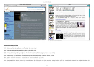 lucas bambozzi
lxxx
apresentado nas exposições:
2001 - Videobrasil International Electronic Art Festival . São Paulo, Brazil
2002 . 25th São Paulo International Biennial . Net.art . São Paulo, Brazil
2002 . Intimate Technologies/Dangerous Zones – New Media Institute, Banff, Canada (presented as a case study)
2004 . Videoformes . XIX Manifestation Internationale d’art vidéo et noveaux médias - Clermont Ferrand, France
2004 . VAE8 – Video/Arte Electrónico – Realidad Visual – Galeria CCPUCP – Peru, Lima
2005 . New Langton Arts, Cyphorg Citizens and Unwitting Avatars, Net Art Exhibition with Lucas Bambozzi, Radical Software Group and Brooke Singer, curated by Rick Rinehart, Berkeley, USA
 