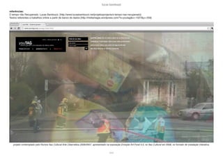 lucas bambozzi
lxxxii
projeto contemplado pelo Rumos Itaú Cultural Arte Cibernética 2006/2007, apresentado na exposição Emoção Art.Ficial 4.0, no Itaú Cultural em 2008, no formato de instalação interativa.
referências:
O tempo não Recuperado. Lucas Bambozzi: [http://www.lucasbambozzi.net/projetosprojects/o-tempo-nao-recuperado]
Textos referentes a trabalhos online a partir de banco de dados [http://midiamagia.wordpress.com/?s=youtag&x=-1027&y=-259]
 