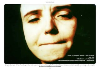 lucas bambozzi
xcviii
• título: Eu Não Posso Imaginar [I Have No Words]
• data: 2000
• trilha Sonora: Livio Tragtenberg
• técnica e materiais utilizados: video e filme super 8 (experimental)
sinopse/descrição: Eu Nao Posso Imaginar é um vídeo experimental que envolve situações ficcionadas e documentais, procurando a transposição para a imagem, de sensações
geralmente consideradas não-verbalizáveis.
 