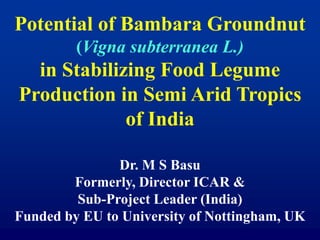 Potential of Bambara Groundnut
(Vigna subterranea L.)
in Stabilizing Food Legume
Production in Semi Arid Tropics
of India
Dr. M S Basu
Formerly, Director ICAR &
Sub-Project Leader (India)
Funded by EU to University of Nottingham, UK
 