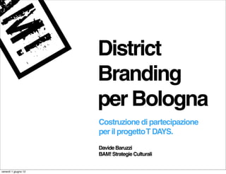 District
                      Branding
                      per Bologna
                      Costruzione di partecipazione
                      per il progetto T DAYS.
                      Davide Baruzzi
                      BAM! Strategie Culturali


venerdì 1 giugno 12
 