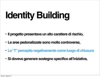 Identity Building
        •   Il progetto presentava un alto carattere di rischio,

        •   Le aree pedonalizzate sono molto controverse,

        •   La “T” percepita negativamente come luogo di chiusura

        •   Si doveva generare sostegno specifico all’iniziativa,



venerdì 1 giugno 12
 