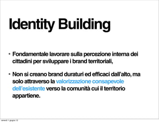 Identity Building
        •   Fondamentale lavorare sulla percezione interna dei
            cittadini per sviluppare i brand territoriali,

        •   Non si creano brand duraturi ed efficaci dall’alto, ma
            solo attraverso la valorizzazione consapevole
            dell’esistente verso la comunità cui il territorio
            appartiene.


venerdì 1 giugno 12
 