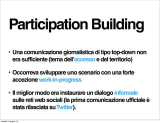 Participation Building
        •   Una comunicazione giornalistica di tipo top-down non
            era sufficiente (tema dell’accesso e del territorio)

        •   Occorreva sviluppare uno scenario con una forte
            accezione work-in-progress

        •   Il miglior modo era instaurare un dialogo informale
            sulle reti web sociali (la prima comunicazione ufficiale è
            stata rilasciata su Twitter).

venerdì 1 giugno 12
 