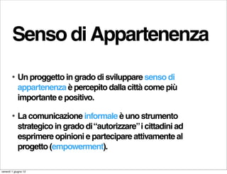 Senso di Appartenenza
        •   Un proggetto in grado di sviluppare senso di
            appartenenza è percepito dalla città come più
            importante e positivo.

        •   La comunicazione informale è uno strumento
            strategico in grado di “autorizzare” i cittadini ad
            esprimere opinioni e partecipare attivamente al
            progetto (empowerment).

venerdì 1 giugno 12
 