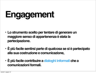 Engagement
        •   Lo strumento scelto per tentare di generare un
            maggiore senso di appartenenza è stata la
            partecipazione.

        •   È più facile sentirsi parte di qualcosa se si è partecipato
            alla sua costruzione e comunicazione,

        •   È più facile contribuire a dialoghi informali che a
            comunicazioni formali.
venerdì 1 giugno 12
 