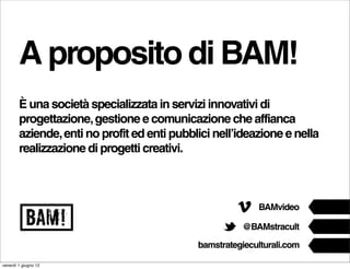 A proposito di BAM!
        È una società specializzata in servizi innovativi di
        progettazione, gestione e comunicazione che affianca
        aziende, enti no profit ed enti pubblici nell’ideazione e nella
        realizzazione di progetti creativi.




venerdì 1 giugno 12
 