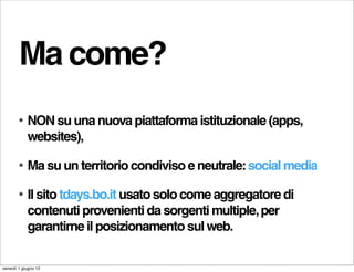 Ma come?
        •   NON su una nuova piattaforma istituzionale (apps,
            websites),

        •   Ma su un territorio condiviso e neutrale: social media

        •   Il sito tdays.bo.it usato solo come aggregatore di
            contenuti provenienti da sorgenti multiple, per
            garantirne il posizionamento sul web.

venerdì 1 giugno 12
 