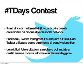 #TDays Contest

        •   Punti di vista multimediali (foto, articoli e tweet)
            collezionati da cinque diversi social network.

        •   Facebook,Twitter, Instagram, Foursquare e Flickr. Con
            Twitter utilizzato come strumento di condivisione live.

        •   Le migliori foto e citazioni sarebbero poi andate a
            costituire una mostra informale in Piazza Maggiore.

venerdì 1 giugno 12
 