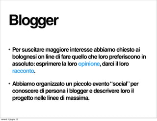 Blogger
        •   Per suscitare maggiore interesse abbiamo chiesto ai
            bolognesi on line di fare quello che loro preferiscono in
            assoluto: esprimere la loro opinione, darci il loro
            racconto.

        •   Abbiamo organizzato un piccolo evento “social” per
            conoscere di persona i blogger e descrivere loro il
            progetto nelle linee di massima.


venerdì 1 giugno 12
 
