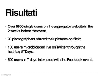 Risultati
        •   Over 5500 single users on the aggregator website in the
            2 weeks before the event,

        •   90 photographers shared their pictures on flickr,

        •   130 users microblogged live on Twitter through the
            hashtag #TDays,

        •   600 users in 7 days interacted with the Facebook event.


venerdì 1 giugno 12
 