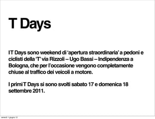 T Days
        I T Days sono weekend di ‘apertura straordinaria’ a pedoni e
        ciclisti della ‘T’ via Rizzoli – Ugo Bassi – Indipendenza a
        Bologna, che per l’occasione vengono completamente
        chiuse al traffico dei veicoli a motore.

        I primi T Days si sono svolti sabato 17 e domenica 18
        settembre 2011.



venerdì 1 giugno 12
 