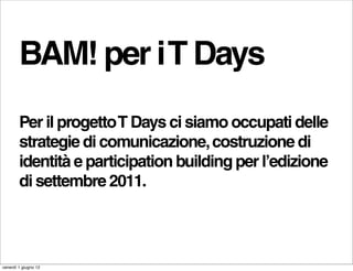 BAM! per i T Days
        Per il progetto T Days ci siamo occupati delle
        strategie di comunicazione, costruzione di
        identità e participation building per l’edizione
        di settembre 2011.



venerdì 1 giugno 12
 