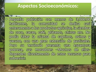 Aspectos Socioeconómicos:Pequeña población con menos de 3,000.00 habitantes, la comunidad se dedica casi enteramente a los productos agrícolas, la siembra de coco, cacao, café, plátanos, chinas etc. No podía faltar la crianza de caprinos, ovinos y vacuno, con una gran extensión de pastizales. Pero su territorio presenta una espantosa pobreza, sus moradores –Muchos de ellos-  dependen directamente de estos recursos para sobrevivir.