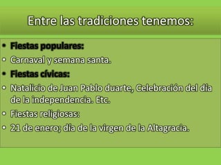 Entre las tradiciones tenemos:Fiestas populares:Carnaval y semana santa.Fiestas cívicas:Natalicio de Juan Pablo duarte, Celebración del día de la independencia. Etc.Fiestas religiosas:21 de enero; día de la virgen de la Altagracia.