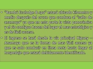 “Bambú Ecolodge & spa” estará ubicado kilometro y medio después del cruce que conduce al “salto de anamuya” ya que en esta parte la vista panorámica y el rio contiguo hacen del lugar el mas estratégico y es de fácil acceso.El ingreso se hará desde la vía principal Higuey – Anamuya que es la forma de mas fácil acceso ya que es solo conducir en línea recta hasta llegar al hospedaje que estará debidamente identificado.
