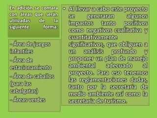 En adición se contara con áreas que serán utilizadas de la siguiente forma:Al llevar a cabo este proyecto se generaran algunos impactos tanto positivos como negativos cualitativa y cuantitativamente significativos, que obliguen a un análisis profundo y proponer un plan de manejo ambiental adecuado al proyecto. Para eso tenemos las reglamentaciones dadas, tanto por la secretaria de medio ambiente así como la secretaria de turismo.- Área de juegos infantiles- Área de estacionamiento- Área de caballos (para las cabalgatas)- Áreas verdes