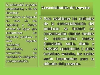Comercialización del proyectoLo primordial es poder identificarlos, a fin de disminuir o compensar su impacto en caso de ser negativo; o buscar formas de lograr que predominen los impactos positivos. A cada impacto ambiental identificado, se expondrán las medidas de mitigación y compensación.Para establecer los métodos de la comercialización del producto se tomará en consideración ciertos medios de comunicación masiva (televisión, radio, diario y revistas) operadoras y guías turísticas, website, los cuales serán importantes para la difusión del proyecto.   
