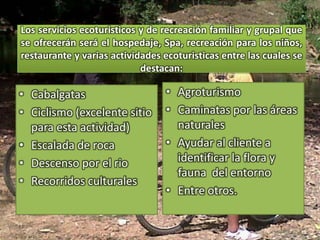 Los servicios ecoturisticos y de recreación familiar y grupal que se ofrecerán será el hospedaje, Spa, recreación para los niños, restaurante y varias actividades ecoturisticas entre las cuales se destacan:AgroturismoCaminatas por las áreas naturalesAyudar al cliente a identificar la flora y fauna  del entornoEntre otros.CabalgatasCiclismo (excelente sitio para esta actividad)Escalada de rocaDescenso por el rioRecorridos culturales
