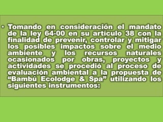 Tomando en consideración el mandato de la ley 64-00 en su artículo 38 con la finalidad de prevenir, controlar y mitigar los posibles impactos sobre el medio ambiente y los recursos naturales ocasionados por obras, proyectos y actividades se procedió al proceso de evaluación ambiental a la propuesta de “Bambú Ecolodge& Spa” utilizando los siguientes instrumentos: