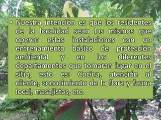 Nuestra intención es que los residentes de la localidad sean los mismos que operen estas instalaciones con un entrenamiento básico de protección ambiental y en los diferentes departamentos que tomaran lugar en el sitio, esto es: Cocina, atención al cliente, conocimiento de la flora y fauna local, masajistas, etc.