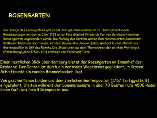 .
ROSENGARTEN
Vor Anlage des Rosengartens gab es auf dem gleichen Gelände im 16. Jahrhundert einen
Renaissancegarten, der im Jahr 1733 unter Fürstbischof Friedrich Carl von Schönborn in einen
Barockgarten umgewandelt wurde. Die Planung des Gartens wurde dem renommierten Baumeister
Balthasar Neumann übertragen. Von dem Baumeister Johann Jakob Michael Küchel stammt der
Gartenpavillon im Stil des Rokoko. Die Skulpturen aus dem Themenkreis der antiken Mythologie
(Entstehungsjahre 1760–1761) stammen von Ferdinand Tietz
Einen herrlichen Blick über Bamberg bietet der Rosengarten im Innenhof der
Residenz. Der Garten ist durch ein zentrales Wegekreuz gegliedert, in dessen
Schnittpunkt ein rundes Brunnenbecken liegt.
Von geschnittenen Linden und dem zierlichen Gartenpavillon (1757 fertiggestellt)
eingerahmt, breiten während der Sommermonate in über 70 Beeten rund 4500 Rosen
ihren Duft und ihre Blütenpracht aus.
 