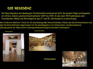 Die Neue Residenz der Bamberger Fürstbischöfe entstand ab 1613. Die beiden Flügel am Domplatz
errichtete Johann Leonhard Dientzenhofer 1697 bis 1703. In den über 40 Prunkräumen sind
Stuckdecken, Möbel und Wirkteppiche des 17. und 18. Jahrhunderts zu besichtigen.
Den freskierte Melchior Steidl mit 16 überlebensgroßen Kaiserbildnissen. Neben den Kurfürstenzimmern und
dem fürstbischöflichen Appartement ist die Gemäldegalerie mit altdeutscher und Barockmalerei
(Zweigmuseum der Bayerischen Staatsgemäldesammlungen) besonders sehenswert.
DIE RESIDENZ
Schauräume
StaatsbibliothekStaatsgalerie
 