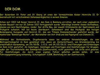 ●DER DOM
Der Kaiserdom St. Peter und St. Georg ist eines der Vermächtnisse Kaiser Heinrichs II. Er
beeindruckt mit verschiedenen Sehenswürdigkeiten in seinem Inneren.
Schon seit 1002 ließ Kaiser Heinrich II. den Dom in Bamberg errichten, der nach einer unglaublich
kurzen Bauzeit von nur 10 Jahren 1012 fertiggestellt wurde. Allerdings brannte dieses Gotteshaus,
ebenso wie sein Nachfolgebau, nieder. Der dritte Bau, der sowohl Stilelemente der Spätromanik und
Frühgotik aufweist, hat bis heute überdauert. Sehenswert sind das Hochgrab des heiligen
Kaiserpaares Kunigunde und Heinrich II., das von Tilmann Riemenschneider gestaltet wurde, der
mysteriöse "Bamberger Reiter", der Marienaltar von Veit Stoß und das Papstgrab von Clemens II.
Während der Gottesdienste, Orgelkonzerte sowie bei anderen Veranstaltungen, die vom
Metropolitankapitel im Dom genehmigt sind, sowie am Aschermittwoch, von Gründonnerstag bis
einschließlich Karsamstag, am 29./30.06., 1./2.11. und 24./25./26.12. sind Führungen und Erklärungen
im Dom nicht gestattet. An Samstagen, Sonntagen und Feiertagen sind Domführungen für Gruppen,
außer der Touristikstelle des Domkapitels (Domtouristik), nicht gestattet. Um Stille wird gebeten.
Für Domführungen, die durch einen eigenen Führer gehalten werden sollen, ist eine
Führungsgenehmigung notwendig. Schutzgebühr 3,00€, Bestellung bei der Domtouristik.
 