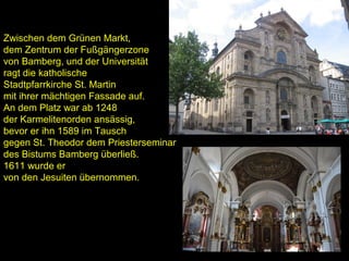 Zwischen dem Grünen Markt,
dem Zentrum der Fußgängerzone
von Bamberg, und der Universität
ragt die katholische
Stadtpfarrkirche St. Martin
mit ihrer mächtigen Fassade auf.
An dem Platz war ab 1248
der Karmelitenorden ansässig,
bevor er ihn 1589 im Tausch
gegen St. Theodor dem Priesterseminar
des Bistums Bamberg überließ.
1611 wurde er
von den Jesuiten übernommen.
 