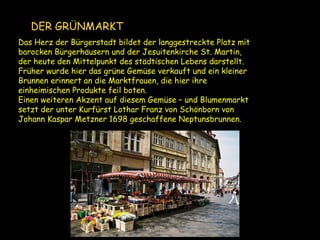 Das Herz der Bürgerstadt bildet der langgestreckte Platz mit
barocken Bürgerhäusern und der Jesuitenkirche St. Martin,
der heute den Mittelpunkt des städtischen Lebens darstellt.
Früher wurde hier das grüne Gemüse verkauft und ein kleiner
Brunnen erinnert an die Marktfrauen, die hier ihre
einheimischen Produkte feil boten.
Einen weiteren Akzent auf diesem Gemüse – und Blumenmarkt
setzt der unter Kurfürst Lothar Franz von Schönborn von
Johann Kaspar Metzner 1698 geschaffene Neptunsbrunnen.
DER GRÜNMARKT
 