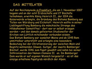 Auf der Reichssynode in Frankfurt, die am 1. November 1007
begann und an der acht Erzbischöfe und 27 Bischöfe
teilnahmen, erwirkte König Heinrich II., der 1014 die
Kaiserwürde erlangte, die Gründung des Bistums Bamberg aus
Teilen von Würzburg und Eichstatt. Heinrich wollte in seiner
Lieblingsstiftung Bamberg die mönchische Strenge des
Hildesheimer Domstiftes – dort war er selbst erzogen
worden – und den damals gefeierten Studieneifer der
Kirchen von Lüttlich miteinander verbunden wissen.
Das Bistum Bamberg war zunächst Mainz und ab 1245 Rom
unmittelbar unterstellt und erlangte eine besondere
Bedeutung bei der Christianisierung der zwischen Main und
Regnitz wohnenden Slawen. Suitger, der zweite Bamberger
Bischof, wurde 1046 zum Papst gewählt und nahm bei seiner
Inthronisation den Namen Clemens II. an. Im Bamberger
Dom wurde er auf eigenen Wunsch beigesetzt – es ist das
einzige erhaltene Papstgrab nördlich der Alpen.
DAS MITTELATER
 