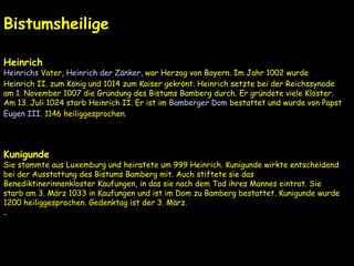 Geschichte
.
Bistumsheilige
Heinrich
Heinrichs Vater, Heinrich der Zänker, war Herzog von Bayern. Im Jahr 1002 wurde
Heinrich II. zum König und 1014 zum Kaiser gekrönt. Heinrich setzte bei der Reichssynode
am 1. November 1007 die Gründung des Bistums Bamberg durch. Er gründete viele Klöster.
Am 13. Juli 1024 starb Heinrich II. Er ist im Bamberger Dom bestattet und wurde von Papst
Eugen III. 1146 heiliggesprochen.
Kunigunde
Sie stammte aus Luxemburg und heiratete um 999 Heinrich. Kunigunde wirkte entscheidend
bei der Ausstattung des Bistums Bamberg mit. Auch stiftete sie das
Benediktinerinnenkloster Kaufungen, in das sie nach dem Tod ihres Mannes eintrat. Sie
starb am 3. März 1033 in Kaufungen und ist im Dom zu Bamberg bestattet. Kunigunde wurde
1200 heiliggesprochen. Gedenktag ist der 3. März.
..
 