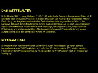 DAS MITTELALTER
Unter Bischof Otto I., dem Heiligen, 1102–1139, erlebte die Domschule eine neue Blütezeit. Er
gründete oder erneuerte 27 Klöster in sieben Diözesen von Kärnten bis Halberstadt. Mit der
Einrichtung des Aegidienspitals und des Gertrudenhospitals begann Bischof Otto I. die
karitative Tätigkeit der mittelalterlichen Kirche auch in Bamberg, sie ist noch in den Spitälern
alter Städte erkennbar. Gottesdienste und Seelsorge, Bildung und Kultur, wirtschaftliche
Entwicklung und soziale Aktivitäten, Glaubensverbreitung und Friedensförderung waren
Aufgaben und Ziele der Bamberger Kirche im Mittelalter.
REFORMATION
Die Reformation hat im fränkischen Land tiefe Spuren hinterlassen: So fielen damals
beispielsweise von 190 Pfarrkirchen im Laufe des 16. Jahrhunderts 105 mit den meisten
Filialkirchen dem Protestantismus zu; 1648 standen für 110 Pfarreien noch 64 Priester zur
Verfügung.
 