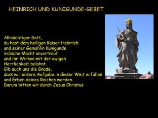 Allmächtiger Gott,
du hast dem heiligen Kaiser Heinrich
und seiner Gemahlin Kunigunde
irdische Macht anvertraut
und ihr Wirken mit der ewigen
Herrlichkeit belohnt.
Gib auch uns die Gnade,
dass wir unsere Aufgabe in dieser Weit erfüllen
und Erben deines Reiches werden.
Darum bitten wir durch Jesus Christus.
HEINRICH UND KUNIGUNDE-GEBET
 