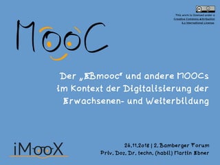 Der „EBmooc“ und andere MOOCs  
im Kontext der Digitalisierung der  
Erwachsenen- und Weiterbildung
24.11.2018 | 2. Bamberger Forum
Priv. Doz. Dr. techn. (habil) Martin Ebner
This work is licensed under a  
Creative Commons Attribution  
4.0 International License.
 