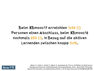 Beim EBmooc17 erreichten 1038 (!)
Personen einen Abschluss, beim EBmooc18
nochmals 824 (!). In Bezug auf die aktiven
Lerne...