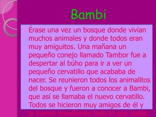 Bambi
   Érase una vez un bosque donde vivían
    muchos animales y donde todos eran
    muy amiguitos. Una mañana un
    pequeño conejo llamado Tambor fue a
    despertar al búho para ir a ver un
    pequeño cervatillo que acababa de
    nacer. Se reunieron todos los animalitos
    del bosque y fueron a conocer a Bambi,
    que así se llamaba el nuevo cervatillo.
    Todos se hicieron muy amigos de él y
    le fueron enseñando todo lo que había
 