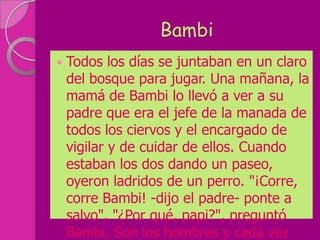 Bambi
   Todos los días se juntaban en un claro
    del bosque para jugar. Una mañana, la
    mamá de Bambi lo llevó a ver a su
    padre que era el jefe de la manada de
    todos los ciervos y el encargado de
    vigilar y de cuidar de ellos. Cuando
    estaban los dos dando un paseo,
    oyeron ladridos de un perro. "¡Corre,
    corre Bambi! -dijo el padre- ponte a
    salvo". "¿Por qué, papi?", preguntó
    Bambi. Son los hombres y cada vez
 