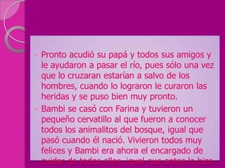  Pronto acudió su papá y todos sus amigos y
  le ayudaron a pasar el río, pues sólo una vez
  que lo cruzaran estarían a salvo de los
  hombres, cuando lo lograron le curaron las
  heridas y se puso bien muy pronto.
 Bambi se casó con Farina y tuvieron un
  pequeño cervatillo al que fueron a conocer
  todos los animalitos del bosque, igual que
  pasó cuando él nació. Vivieron todos muy
  felices y Bambi era ahora el encargado de
  cuidar de todos ellos, igual que antes lo hizo
 